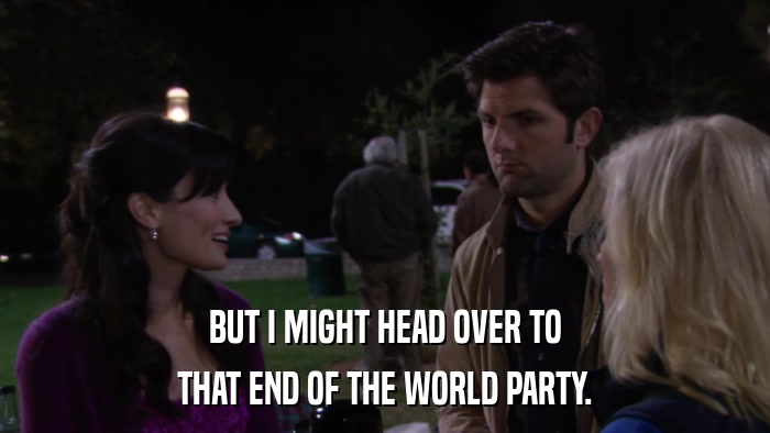 BUT I MIGHT HEAD OVER TO THAT END OF THE WORLD PARTY. 