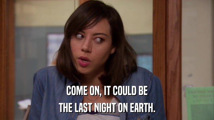 COME ON, IT COULD BE THE LAST NIGHT ON EARTH. 