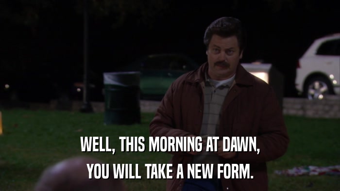 WELL, THIS MORNING AT DAWN, YOU WILL TAKE A NEW FORM. 
