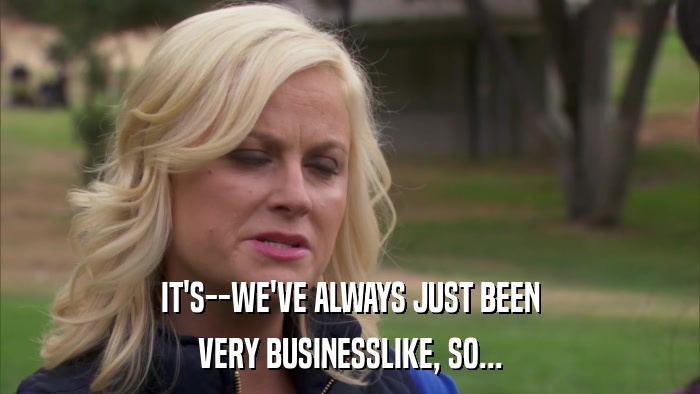 IT'S--WE'VE ALWAYS JUST BEEN VERY BUSINESSLIKE, SO... 
