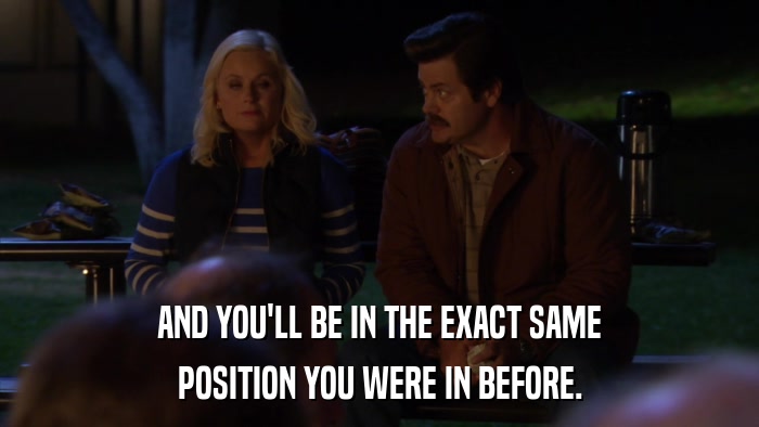 AND YOU'LL BE IN THE EXACT SAME POSITION YOU WERE IN BEFORE. 