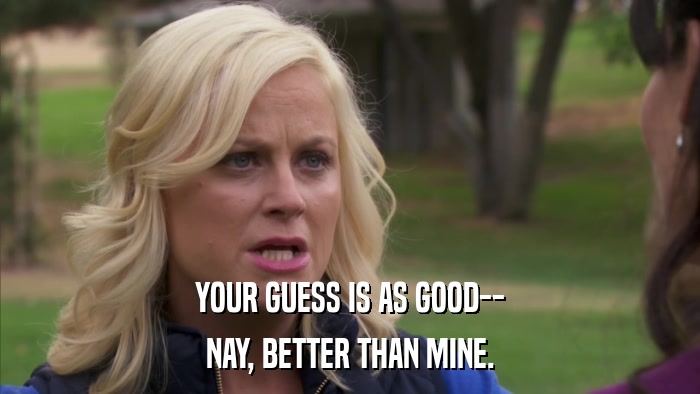YOUR GUESS IS AS GOOD-- NAY, BETTER THAN MINE. 