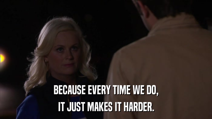 BECAUSE EVERY TIME WE DO, IT JUST MAKES IT HARDER. 