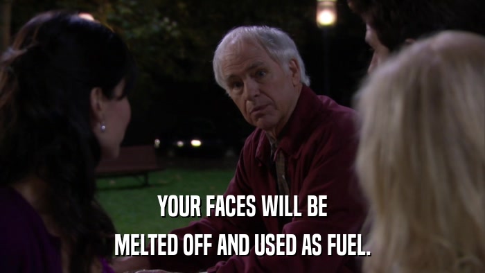 YOUR FACES WILL BE MELTED OFF AND USED AS FUEL. 