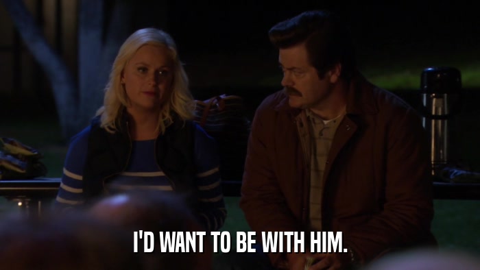 I'D WANT TO BE WITH HIM.  