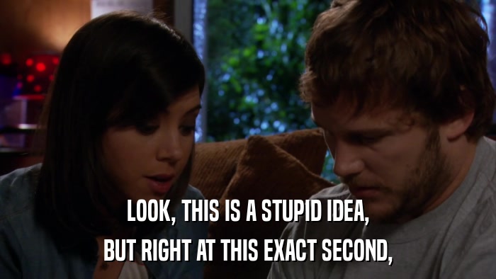 LOOK, THIS IS A STUPID IDEA, BUT RIGHT AT THIS EXACT SECOND, 