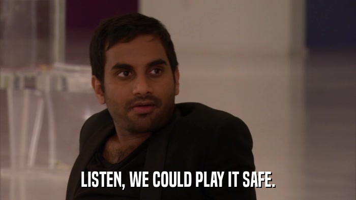 LISTEN, WE COULD PLAY IT SAFE.  