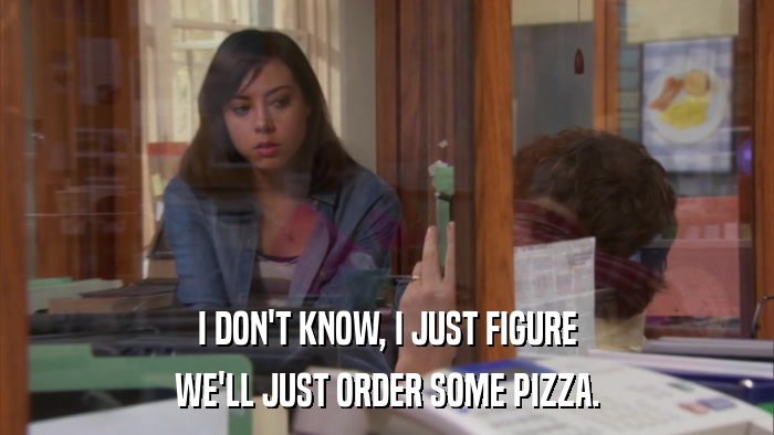 I DON'T KNOW, I JUST FIGURE WE'LL JUST ORDER SOME PIZZA. 