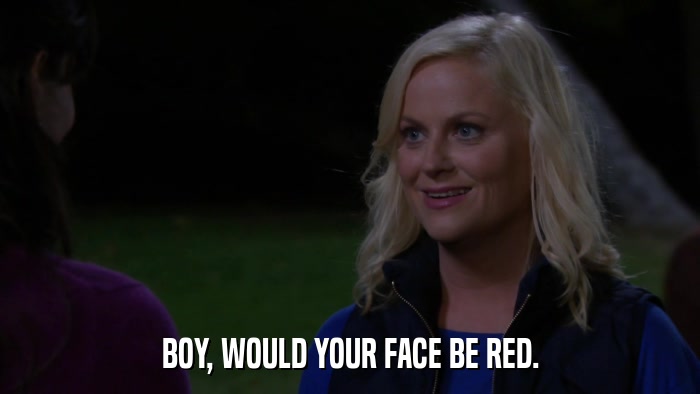 BOY, WOULD YOUR FACE BE RED.  