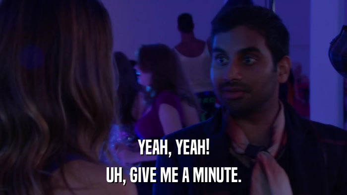 YEAH, YEAH! UH, GIVE ME A MINUTE. 