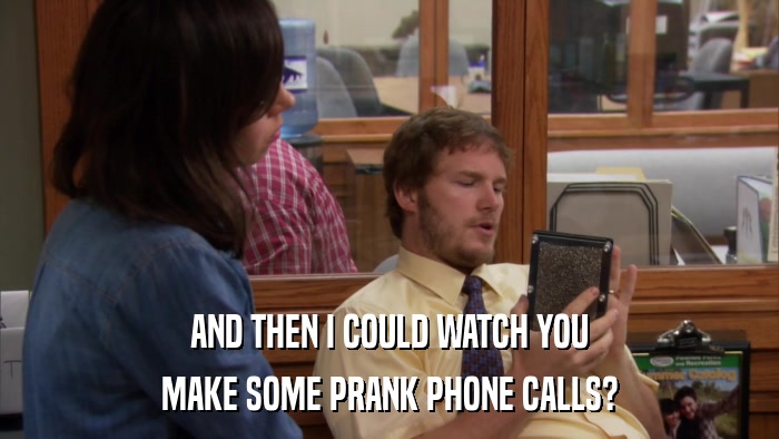 AND THEN I COULD WATCH YOU MAKE SOME PRANK PHONE CALLS? 
