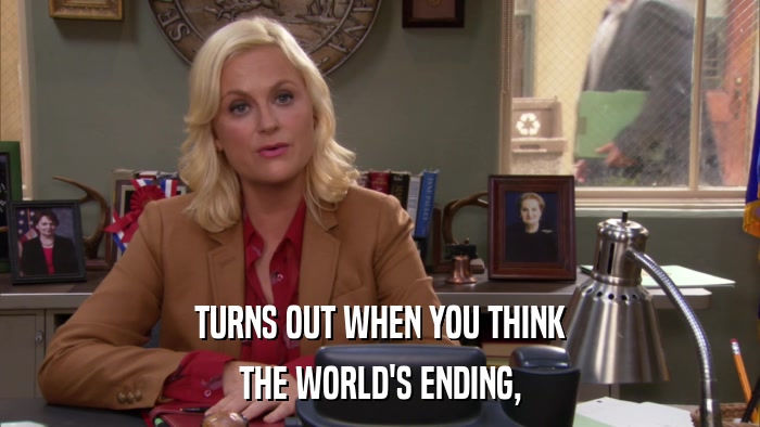 TURNS OUT WHEN YOU THINK THE WORLD'S ENDING, 