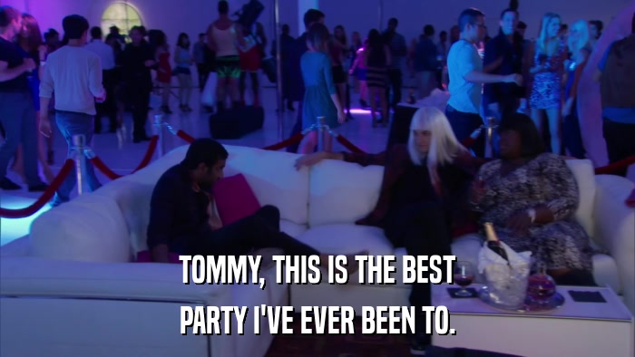 TOMMY, THIS IS THE BEST PARTY I'VE EVER BEEN TO. 