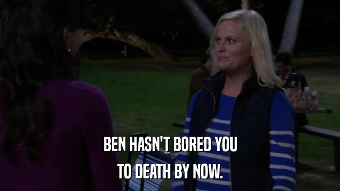 BEN HASN'T BORED YOU TO DEATH BY NOW. 