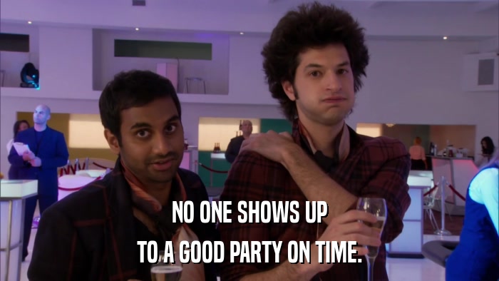 NO ONE SHOWS UP TO A GOOD PARTY ON TIME. 