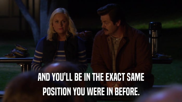 AND YOU'LL BE IN THE EXACT SAME POSITION YOU WERE IN BEFORE. 