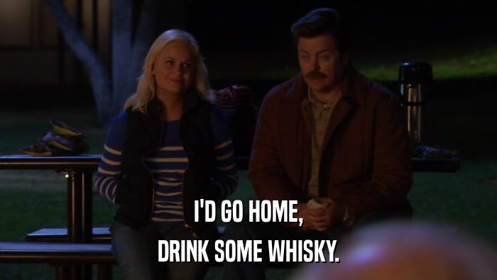 I'D GO HOME, DRINK SOME WHISKY. 