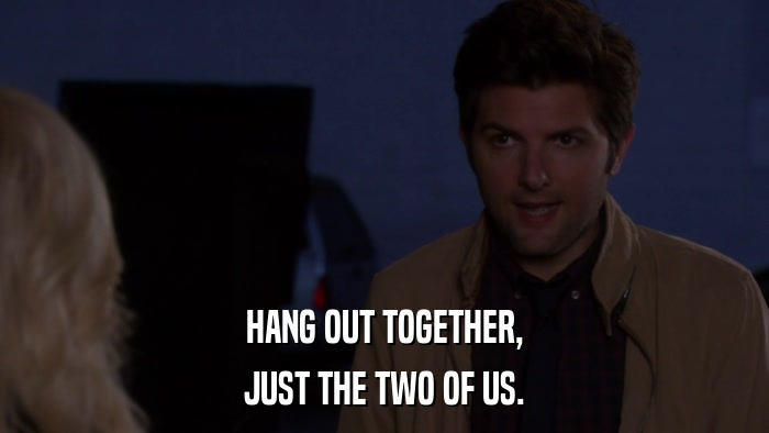 HANG OUT TOGETHER, JUST THE TWO OF US. 