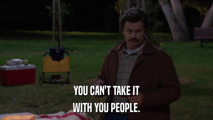 YOU CAN'T TAKE IT WITH YOU PEOPLE. 