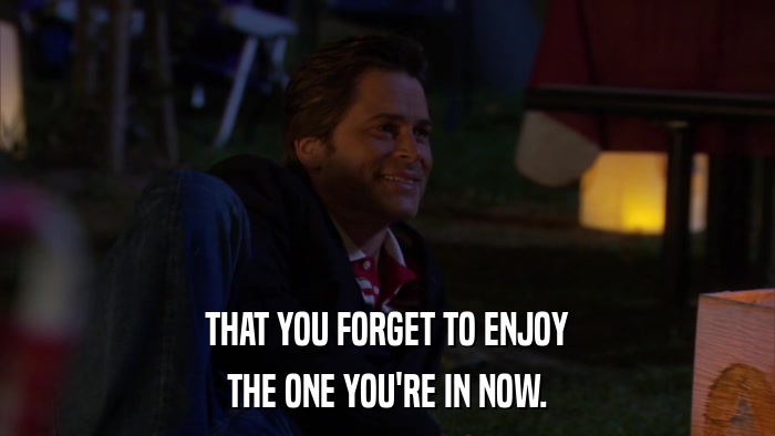 THAT YOU FORGET TO ENJOY THE ONE YOU'RE IN NOW. 