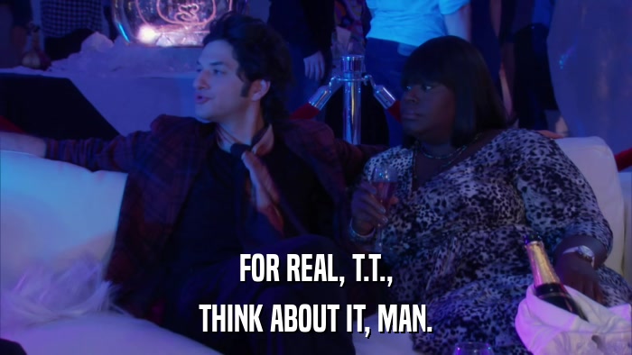FOR REAL, T.T., THINK ABOUT IT, MAN. 