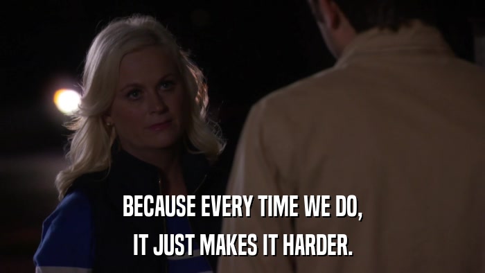BECAUSE EVERY TIME WE DO, IT JUST MAKES IT HARDER. 