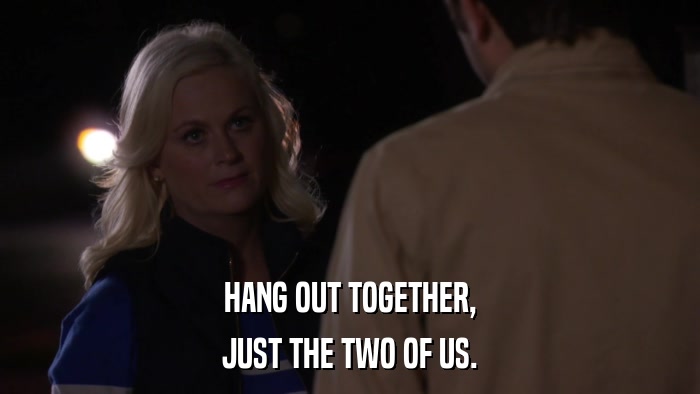 HANG OUT TOGETHER, JUST THE TWO OF US. 