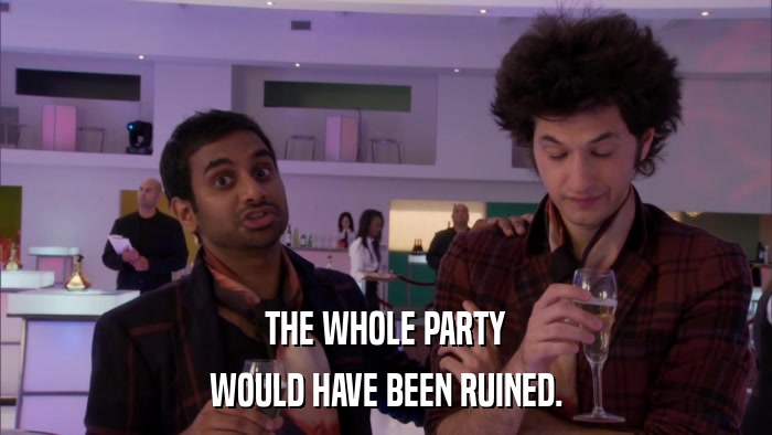 THE WHOLE PARTY WOULD HAVE BEEN RUINED. 