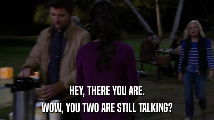 HEY, THERE YOU ARE. WOW, YOU TWO ARE STILL TALKING? 