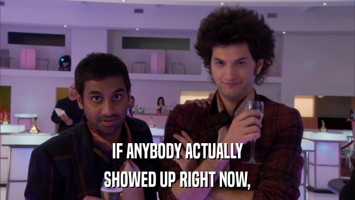 IF ANYBODY ACTUALLY SHOWED UP RIGHT NOW, 