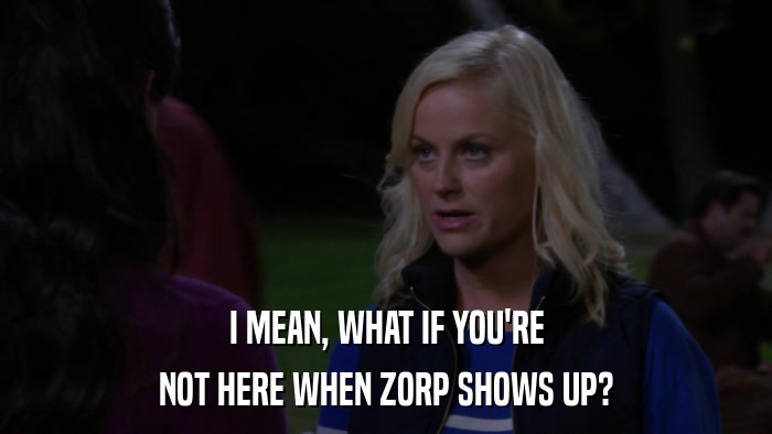 I MEAN, WHAT IF YOU'RE NOT HERE WHEN ZORP SHOWS UP? 