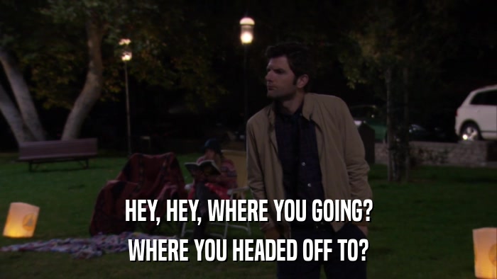 HEY, HEY, WHERE YOU GOING? WHERE YOU HEADED OFF TO? 