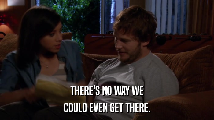 THERE'S NO WAY WE COULD EVEN GET THERE. 