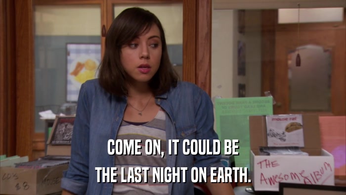 COME ON, IT COULD BE THE LAST NIGHT ON EARTH. 