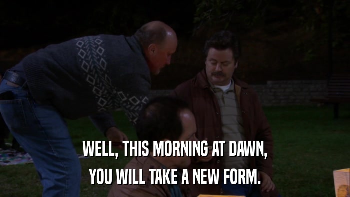 WELL, THIS MORNING AT DAWN, YOU WILL TAKE A NEW FORM. 