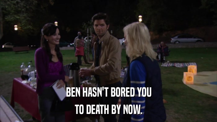 BEN HASN'T BORED YOU TO DEATH BY NOW. 
