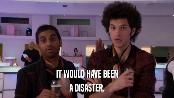 IT WOULD HAVE BEEN A DISASTER. 