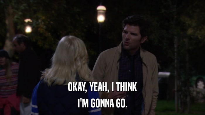 OKAY, YEAH, I THINK I'M GONNA GO. 