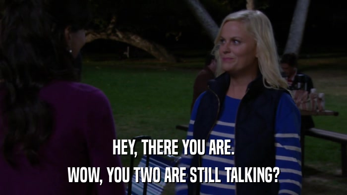 HEY, THERE YOU ARE. WOW, YOU TWO ARE STILL TALKING? 