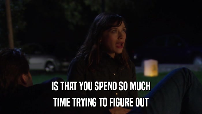IS THAT YOU SPEND SO MUCH TIME TRYING TO FIGURE OUT 