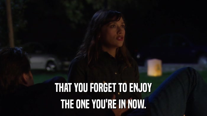 THAT YOU FORGET TO ENJOY THE ONE YOU'RE IN NOW. 