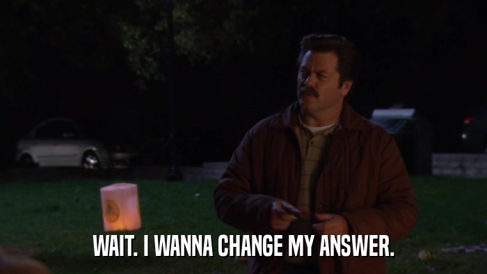 WAIT. I WANNA CHANGE MY ANSWER.  