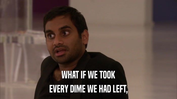 WHAT IF WE TOOK EVERY DIME WE HAD LEFT, 
