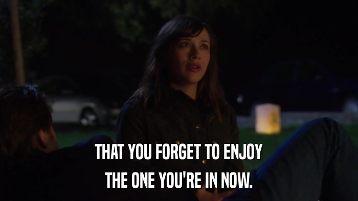 THAT YOU FORGET TO ENJOY THE ONE YOU'RE IN NOW. 