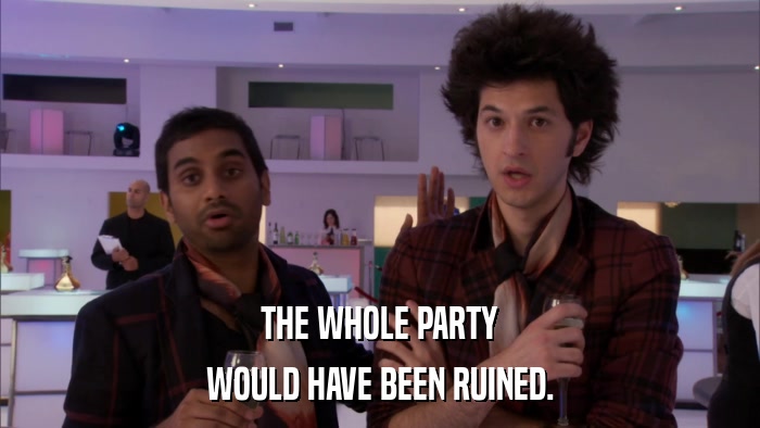 THE WHOLE PARTY WOULD HAVE BEEN RUINED. 