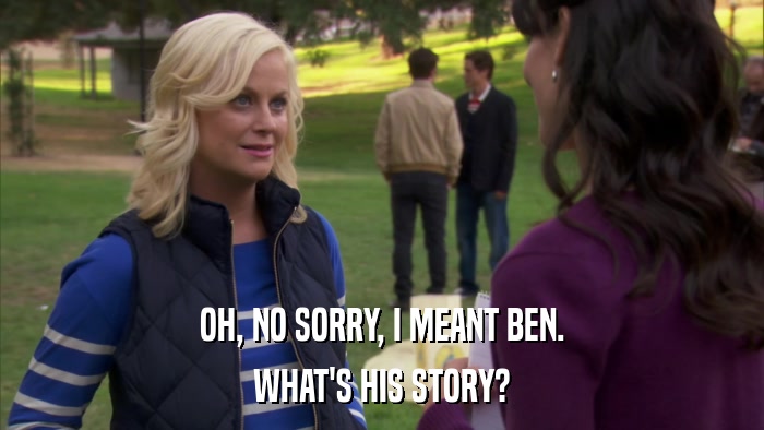 OH, NO SORRY, I MEANT BEN. WHAT'S HIS STORY? 