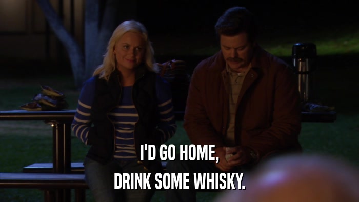 I'D GO HOME, DRINK SOME WHISKY. 