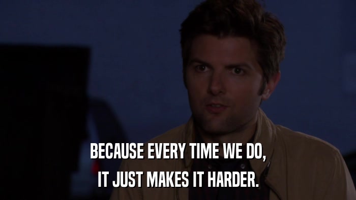 BECAUSE EVERY TIME WE DO, IT JUST MAKES IT HARDER. 