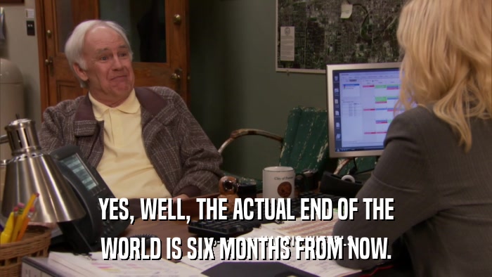 YES, WELL, THE ACTUAL END OF THE WORLD IS SIX MONTHS FROM NOW. 