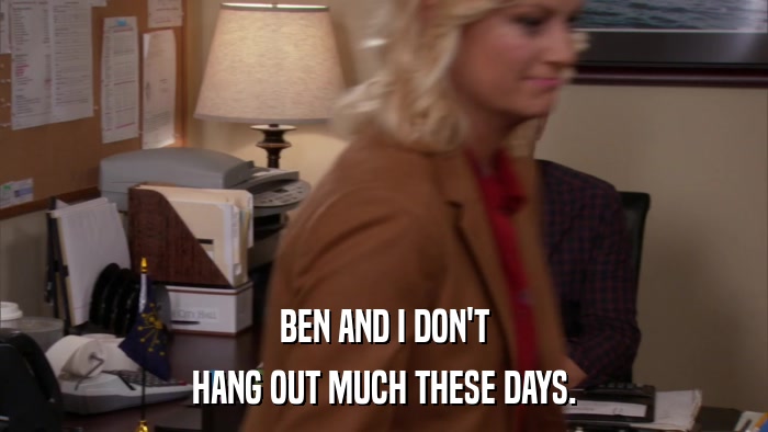 BEN AND I DON'T HANG OUT MUCH THESE DAYS. 
